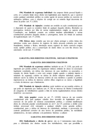 196) Mandado de segurança individual: visa amparar direito pessoal líquido e
certo; só o próprio titular desse direito tem legitimidade para impetrá-lo, que é oponível
contra qualquer autoridade pública ou contra agente de pessoa jurídica no exercício de
atribuições públicas, com o objetivo de corrigir ato ou omissão ilegal decorrente do
abuso de poder. (art. 5º, LXIX)
197) Mandade de injunção: constitui um remédio ou ação constitucional posto
à disposição de quem se considere titular de qualquer daqueles direitos, liberdades ou
prerrogativas inviáveis por falta de norma regulamentadora exigida ou suposta pela
Constituição; sua finalidade consiste em conferir imediata aplicabilidade à norma
constitucional portadora daqueles direitos e prerrogativas, inerte em virtude de ausência
de regulamentação (art. 5º, LXXI).
198) Habeas data: remédio que tem por objeto proteger a esfera íntima dos
indivíduos contra usos abusivos de registros de dados pessoais coletados por meios
fraudulentos, desleais e ilícitos, introdução nesses registros de dados sensíveis (origem
racial, opinião política. etc) e conservação de dados falsos ou com fins divesos dos
autorizados em lei (art. 5º, LXXII).
GARANTIA DOS DIREITOS COLETIVOS, SOCIAIS E POLÍTICOS
GARANTIA DOS DIREITOS COLETIVOS
199) Mandado de segurança coletivo: instituído no art. 5º, LXX, que pode ser
impetrado por partido político ou organização sindical, entidade de classe ou associação
legalmente constituída, em defesa dos interesses de seus membros ou associados; o
requisito do direito líquido e certo será sempre exigido quando a entidade impetra o
mandado de segurança coletivo na defesa de direito subjetivo individual; quando o
sindicaro usá-lo na defesa do interesse coletivo de seus membros e quando os partidos
impetrarem-no na defesa do interesse coletivo difuso exigem-se ao menos a ilegalidade
e a lesão do interesse que o fundamenta.
200) Mandado de injunção coletivo: pode também ser um remédio coletivo, já
que pode ser impetrado pos sindicato (art. 8º, III) no interesse de Direito Constitucional
de categorias de trabalhadores quando a falta de norma regulamentadora desses direitos
inviabilize seu exercício.
201) Ação popular: consta no art. 5º, LXXIII, trata-se de um remédio
constitucional pelo qual qualquer cidadão foca investido de legitimidade para o
exercício de um poder de natureza essencialmente política, e constitui manifestação
direta da soberania popular consubstanciada no art.1º, da CF; podemos a definir como
instituto processual civil, outorgado a qualquer cidadão como garantia político-
constitucional, para a defesa do interesse da coletividade, mediante a provocação do
controle jurisdicional corretivo de atos lesivos do patrimônio público, da moralidade
administrativa, do meio ambiente e do patrimônio histórico e cultural.
GARANTIA DOS DIREITOS SOCIAIS
202) Sindicalização e direito de greve: são os 2 instrumentos mais eficazes
para a efetividade dos direitos sociais dos trabalhadores, visto que possibilita a
 