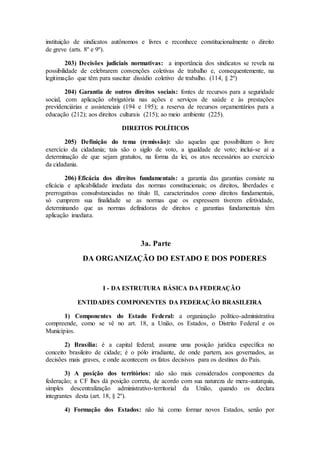 instituição de sindicatos autônomos e livres e reconhece constitucionalmente o direito
de greve (arts. 8º e 9º).
203) Decisões judiciais normativas: a importância dos sindicatos se revela na
possibilidade de celebrarem convenções coletivas de trabalho e, consequentemente, na
legitimação que têm para suscitar dissídio coletivo de trabalho. (114, § 2º)
204) Garantia de outros direitos sociais: fontes de recursos para a seguridade
social, com aplicação obrigatória nas ações e serviços de saúde e às prestações
previdenciárias e assistenciais (194 e 195); a reserva de recursos orçamentários para a
educação (212); aos direitos culturais (215); ao meio ambiente (225).
DIREITOS POLÍTICOS
205) Definição do tema (remissão): são aquelas que possibilitam o livre
exercício da cidadania; tais são o sigilo de voto, a igualdade de voto; inclui-se aí a
determinação de que sejam gratuitos, na forma da lei, os atos necessários ao exercício
da cidadania.
206) Eficácia dos direitos fundamentais: a garantia das garantias consiste na
eficácia e aplicabilidade imediata das normas constitucionais; os direitos, liberdades e
prerrogativas consubstanciadas no título II, caracterizados como direitos fundamentais,
só cumprem sua finalidade se as normas que os expressem tiverem efetividade,
determinando que as normas definidoras de direitos e garantias fundamentais têm
aplicação imediata.
3a. Parte
DA ORGANIZAÇÃO DO ESTADO E DOS PODERES
I - DA ESTRUTURA BÁSICA DA FEDERAÇÃO
ENTIDADES COMPONENTES DA FEDERAÇÃO BRASILEIRA
1) Componentes do Estado Federal: a organização político-administrativa
compreende, como se vê no art. 18, a União, os Estados, o Distrito Federal e os
Municípios.
2) Brasília: é a capital federal; assume uma posição jurídica específica no
conceito brasileiro de cidade; é o pólo irradiante, de onde partem, aos governados, as
decisões mais graves, e onde acontecem os fatos decisivos para os destinos do País.
3) A posição dos territórios: não são mais considerados componentes da
federação; a CF lhes dá posição correta, de acordo com sua natureza de mera-autarquia,
simples descentralização administrativo-territorial da União, quando os declara
integrantes desta (art. 18, § 2º).
4) Formação dos Estados: não há como formar novos Estados, senão por
 
