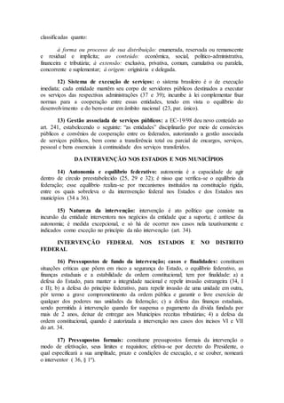 classificadas quanto:
à forma ou processo de sua distribuição: enumerada, reservada ou remanscente
e residual e implícita; ao conteúdo: econômica, social, politico-administrativa,
financeira e tributária; à extensão: exclusiva, privativa, comum, cumulativa ou paralela,
concorrente e suplementar; à origem: originária e delegada.
12) Sistema de execução de serviços: o sistema brasileiro é o de execução
imediata; cada entidade mantêm seu corpo de servidores públicos destinados a executar
os serviços das respectivas administrações (37 e 39); incumbe à lei complementar fixar
normas para a cooperação entre essas entidades, tendo em vista o equilíbrio do
desenvolvimento e do bem-estar em âmbito nacional (23, par. único).
13) Gestão associada de serviços públicos: a EC-19/98 deu novo conteúdo ao
art. 241, estabelecendo o seguinte: “as entidades” disciplinarão por meio de consórcios
públicos e convênios de cooperação entre os federados, autorizando a gestão associada
de serviços públicos, bem como a transferência total ou parcial de encargos, serviços,
pessoal e bens essenciais à continuidade dos serviços transferidos.
DA INTERVENÇÃO NOS ESTADOS E NOS MUNICÍPIOS
14) Autonomia e equilíbrio federativo: autonomia é a capacidade de agir
dentro de círculo preestabelecido (25, 29 e 32); é nisso que verifica-se o equilíbrio da
federação; esse equilíbrio realiza-se por mecanismos instituídos na constituição rígida,
entre os quais sobreleva o da internvenção federal nos Estados e dos Estados nos
municípios (34 a 36).
15) Natureza da intervenção: intervenção é ato político que consiste na
incursão da entidade interventora nos negócios da entidade que a suporta; é antítese da
autonomia; é medida excepcional, e só há de ocorrer nos casos nela taxativamente e
indicados como exceção no princípio da não intervenção (art. 34).
INTERVENÇÃO FEDERAL NOS ESTADOS E NO DISTRITO
FEDERAL
16) Pressupostos de fundo da intervenção; casos e finalidades: constituem
situações críticas que põem em risco a segurança do Estado, o equilíbrio federativo, as
finanças estaduais e a estabilidade da ordem constitucional; tem por finalidade: a) a
defesa do Estado, para manter a integridade nacional e repelir invasão estrangeira (34, I
e II); b) a defesa do princípio federativo, para repelir invasão de uma unidade em outra,
pôr termo a grave comprometimento da ordem pública e garantir o livre exercício de
qualquer dos poderes nas unidades da federação; c) a defesa das finanças estaduais,
sendo permitida à intervenção quando for suspensa o pagamento da dívida fundada por
mais de 2 anos, deixar de entregar aos Municípios receitas tributárias; 4) a defesa da
ordem constitucional, quando é autorizada a intervenção nos casos dos incisos VI e VII
do art. 34.
17) Pressupostos formais: constitume pressupostos formais da intervenção o
modo de efetivação, seus limites e requisitos; efetiva-se por decreto do Presidente, o
qual especificará a sua amplitude, prazo e condições de execução, e se couber, nomeará
o interventor ( 36, § 1º).
 