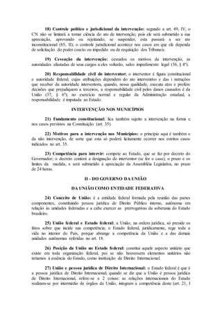 18) Controle político e jurisdicional da intervenção: segundo a art. 49, IV, o
CN não se limitará a tomar ciência do ato de intervenção, pois ele será submetido a sua
apreciação, aprovando ou rejeitando; se suspender, esta passará a ser ato
inconstitucional (85, II); o controle jurisdicional acontece nos casos em que ele dependa
de solicitação do poder coacto ou impedido ou de requisição dos Tribunais.
19) Cessação da intervenção: cessados os motivos da intervenção, as
autoridades afastadas de seus cargos a eles voltarão, salvo impedimento legal (36, § 4º).
20) Responsabilidade civil do interventor: o interventor é figura constitucional
e autoridade federal, cujas atribuições dependem do ato interventivo e das i nstruções
que receber da autoridade interventora, quando, nessa qualidade, executa atos e profere
decisões que prejudiquem a terceiros, a responsabilidade civil pelos danos causados é da
União (37, § 6º); no exercício normal e regular da Administração estadual, a
responsabilidade é imputada ao Estado.
INTERVENÇÃO NOS MUNICÍPIOS
21) Fundamento constitucional: fica também sujeito a intervenção na forma e
nos casos previstos na Constituição (art. 35).
22) Motivos para a intervenção nos Municípios: o princípio aqui é também o
da não intervenção, de sorte que esta só poderá licitamente ocorrer nos estritos casos
indicados no art. 35.
23) Competência para intervir: compete ao Estado, que se faz por decreto do
Governador; o decreto conterá a designação do interventor (se for o caso), o prazo e os
limites da medida, e será submetido à apreciação da Assembléia Legislativa, no prazo
de 24 horas.
II - DO GOVERNO DA UNIÃO
DA UNIÃO COMO ENTIDADE FEDERATIVA
24) Conceito de União: é a entidade federal formada pela reunião das partes
componentes, constituindo pessoa jurídica de Direito Público interno, autônoma em
relação às unidades federadas e a cabe exercer as prerrogativas da soberania do Estado
brasileiro.
25) União federal e Estado federal: a União, na ordem jurídica, só preside os
fatos sobre que incide sua competência; o Estado federal, juridicamente, rege toda a
vida no interior do País, porque abrange a competência da União e a das demais
unidades autônomas referidas no art. 18.
26) Posição da União no Estado federal: constitui aquele aspecto unitário que
existe em toda organização federal, poi se não houvessem elementos unitários não
teriamos à essência do Estado, como instituição de Direito Internacional.
27) União e pessoa jurídica de Direito Internacional: o Estado federal é que é
a pessoa jurídica de Direito Internacional; quando se diz que a União é pessoa jurídica
de Direito Internacional, refere-se a 2 coisas: as relações internacionais do Estado
realizam-se por intermédio de órgãos da União, integram a competência deste (art. 21, I
 