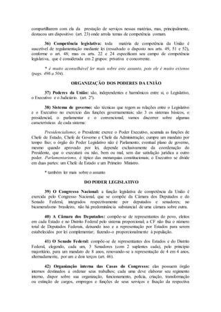 compartilharem com ela da prestação de serviços nessas matérias, mas, principalmente,
destacou um dispositivo (art. 23) onde arrola temas de competência comum.
36) Competência legislativa: toda matéria de competência da União é
suscetível de regulamentação mediante lei (ressalvado o disposto nos arts. 49, 51 e 52),
conforme o art. 48; mas os arts. 22 e 24 especificam seu campo de competência
legislativa, que é considerada em 2 grupos: privativa e concorrente.
* é muito aconselhável ler mais sobre este assunto, pois ele é muito extenso
(pags. 496 a 504).
ORGANIZAÇÃO DOS PODERES DA UNIÃO
37) Poderes da União: são, independentes e harmônicos entre si, o Legislativo,
o Executivo e o Judiciário. (art. 2º).
38) Sistema de governo: são técnicas que regem as relações entre o Legislativo
e o Executivo no exercício das funções governamentais; são 3 os sistemas básicos, o
presidencial, o parlamentar e o convencional; vamos discorrer sobre algumas
características de cada sistema:
Presidencialismo; o Presidente exerce o Poder Executivo, acumula as funções de
Chefe de Estado, Chefe de Governo e Chefe da Administração; cumpre um mandato por
tempo fixo; o órgão do Poder Legislativo não é Parlamento; eventual plano de governo,
mesmo quando aprovado por lei, depende exclusivamente da coordenação do
Presidente, que o executará ou não, bem ou mal, sem dar satisfação jurídica a outro
poder. Parlamentarismo, é típico das monarquias constitucionais; o Executivo se divide
em duas partes: um Chefe de Estado e um Primeiro Ministro.
* também ler mais sobre o assunto
DO PODER LEGISLATIVO
39) O Congresso Nacional: a função legislativa de competência da União é
exercida pelo Congresso Nacional, que se compõe da Câmara dos Deputados e do
Senado Federal, integrados respectivamente por deputados e senadores; no
bicameralismo brasileiro, não há predominância substancial de uma câmara sobre outra.
40) A Câmara dos Deputados: compõe-se de representantes do povo, eleitos
em cada Estado e no Distrito Federal pelo sistema proporcional; a CF não fixa o número
total de Deputados Federais, deixando isso e a representação por Estados para serem
estabelecidos por lei complementar; fazendo-o proporcionalmente à população.
41) O Senado Federal: compõe-se de representantes dos Estados e do Distrito
Federal, elegendo, cada um, 3 Senadores (com 2 suplentes cada), pelo princípio
majoritário, para um mandato de 8 anos, renovando-se a representação de 4 em 4 anos,
alternadamente, por um e dois terços (art. 46).
42) Organização interna das Casas do Congresso: elas possuem órgão
internos destinados a ordenar seus trabalhos; cada uma deve elaborar seu regimento
interno, dispor sobre sua organização, funcionamento, polícia, criação, transformação
ou extinção de cargos, empregos e funções de seus serviços e fixação da respectiva
 