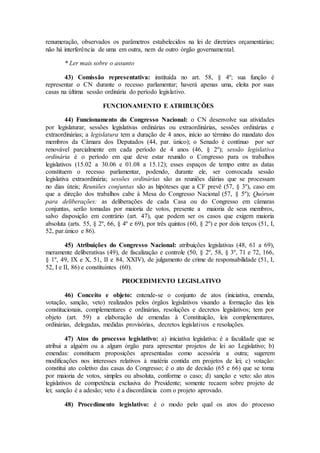 renumeração, observados os parâmetros estabelecidos na lei de diretrizes orçamentárias;
não há interferência de uma em outra, nem de outro órgão governamental.
* Ler mais sobre o assunto
43) Comissão representativa: instituída no art. 58, § 4º; sua função é
representar o CN durante o recesso parlamentar; haverá apenas uma, eleita por suas
casas na última sessão ordinária do período legislativo.
FUNCIONAMENTO E ATRIBUIÇÕES
44) Funcionamento do Congresso Nacional: o CN desenvolve sua atividades
por legislaturar, sessões legislativas ordinárias ou extraordinárias, sessões ordinárias e
extraordinárias; a legislatura tem a duração de 4 anos, início ao término do mandato dos
membros da Câmara dos Deputados (44, par. único); o Senado é contínuo por ser
renovável parcialmente em cada período de 4 anos (46, § 2º); sessão legislativa
ordinária é o período em que deve estar reunido o Congresso para os trabalhos
legislativos (15.02 a 30.06 e 01.08 a 15.12); esses espaços de tempo entre as datas
constituem o recesso parlamentar, podendo, durante ele, ser convocada sessão
legislativa extraordinária; sessões ordinárias são as reuniões diárias que se processam
no dias úteis; Reuniões conjuntas são as hipóteses que a CF prevê (57, § 3º), caso em
que a direção dos trabalhos cabe à Mesa do Congresso Nacional (57, § 5º); Quórum
para deliberações: as deliberações de cada Casa ou do Congresso em câmaras
conjuntas, serão tomadas por maioria de votos, presente a maioria de seus membros,
salvo disposição em contrário (art. 47), que podem ser os casos que exigem maioria
absoluta (arts. 55, § 2º, 66, § 4º e 69), por três quintos (60, § 2º) e por dois terços (51, I,
52, par.único e 86).
45) Atribuições do Congresso Nacional: atribuições legislativas (48, 61 a 69),
meramente deliberativas (49), de fiscalização e controle (50, § 2º, 58, § 3º, 71 e 72, 166,
§ 1º, 49, IX e X, 51, II e 84, XXIV), de julgamento de crime de responsabilidade (51, I,
52, I e II, 86) e constituintes (60).
PROCEDIMENTO LEGISLATIVO
46) Conceito e objeto: entende-se o conjunto de atos (iniciativa, emenda,
votação, sanção, veto) realizados pelos órgãos legislativos visando a formação das leis
constitucionais, complementares e ordinárias, resoluções e decretos legislativos; tem por
objeto (art. 59) a elaboração de emendas à Constituição, leis complementares,
ordinárias, delegadas, medidas provisórias, decretos legislativos e resoluções.
47) Atos do processo legislativo: a) iniciativa legislativa: é a faculdade que se
atribui a alguém ou a algum órgão para apresentar projetos de lei ao Legislativo; b)
emendas: constituem proposições apresentadas como acessória a outra; sugerem
modificações nos interesses relativos à matéria contida em projetos de lei; c) votação:
constitui ato coletivo das casas do Congresso; é o ato de decisão (65 e 66) que se toma
por maioria de votos, simples ou absoluta, conforme o caso; d) sanção e veto: são atos
legislativos de competência exclusiva do Presidente; somente recaem sobre projeto de
lei; sanção é a adesão; veto é a discordância com o projeto aprovado.
48) Procedimento legislativo: é o modo pelo qual os atos do processo
 