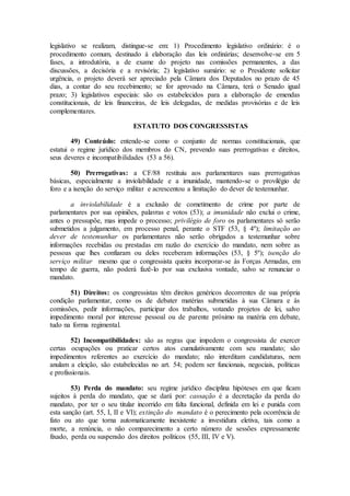 legislativo se realizam, distingue-se em: 1) Procedimento legislativo ordinário: é o
procedimento comum, destinado à elaboração das leis ordinárias; desenvolve-se em 5
fases, a introdutória, a de exame do projeto nas comissões permanentes, a das
discussões, a decisória e a revisória; 2) legislativo sumário: se o Presidente solicitar
urgência, o projeto deverá ser apreciado pela Câmara dos Deputados no prazo de 45
dias, a contar do seu recebimento; se for aprovado na Câmara, terá o Senado igual
prazo; 3) legislativos especiais: são os estabelecidos para a elaboração de emendas
constitucionais, de leis financeiras, de leis delegadas, de medidas provisórias e de leis
complementares.
ESTATUTO DOS CONGRESSISTAS
49) Conteúdo: entende-se como o conjunto de normas constitucionais, que
estatui o regime jurídico dos membros do CN, prevendo suas prerrogativas e direitos,
seus deveres e incompatibilidades (53 a 56).
50) Prerrogativas: a CF/88 restituiu aos parlamentares suas prerrogativas
básicas, especialmente a inviolabilidade e a imunidade, mantendo-se o provilégio de
foro e a isenção do serviço militar e acrescentou a limitação do dever de testemunhar.
a inviolabilidade é a exclusão de cometimento de crime por parte de
parlamentares por sua opiniões, palavras e votos (53); a imunidade não exclui o crime,
antes o pressupõe, mas impede o processo; privilégio de foro os parlamentares só serão
submetidos a julgamento, em processo penal, perante o STF (53, § 4º); limitação ao
dever de testemunhar os parlamentares não serão obrigados a testemunhar sobre
informações recebidas ou prestadas em razão do exercício do mandato, nem sobre as
pessoas que lhes confiaram ou deles receberam informações (53, § 5º); isenção do
serviço militar mesmo que o congressista queira incorporar-se às Forças Armadas, em
tempo de guerra, não poderá fazê-lo por sua exclusiva vontade, salvo se renunciar o
mandato.
51) Direitos: os congressistas têm direitos genéricos decorrentes de sua própria
condição parlamentar, como os de debater matérias submetidas à sua Câmara e às
comissões, pedir informações, participar dos trabalhos, votando projetos de lei, salvo
impedimento moral por interesse pessoal ou de parente próximo na matéria em debate,
tudo na forma regimental.
52) Incompatibilidades: são as regras que impedem o congressista de exercer
certas ocupações ou praticar certos atos cumulativamente com seu mandato; são
impedimentos referentes ao exercício do mandato; não interditam candidaturas, nem
anulam a eleição, são estabelecidas no art. 54; podem ser funcionais, negociais, políticas
e profissionais.
53) Perda do mandato: seu regime jurídico disciplina hipóteses em que ficam
sujeitos à perda do mandato, que se dará por: cassação é a decretação da perda do
mandato, por ter o seu titular incorrido em falta funcional, definida em lei e punida com
esta sanção (art. 55, I, II e VI); extinção do mandato é o perecimento pela ocorrência de
fato ou ato que torna automaticamente inexistente a investidura eletiva, tais como a
morte, a renúncia, o não comparecimento a certo número de sessões expressamente
fixado, perda ou suspensão dos direitos políticos (55, III, IV e V).
 