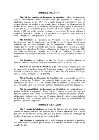 DO PODER EXECUTIVO
54) Eleição e mandato do Presidente da República: é eleito, simultaneamento
com o Vice-presidente, dentre brasileiros natos que preencham as condições de
elegibilidade previstas no art. 14, § 3º; a eleição realizar-se-á, em primeiro turno, no
primeiro domingo de outubro e, em segundo turno, se houver, no último domingo de
outubro, do ano anterior ao do término do mandato presidencial vigente; o mandato é de
4 anos (art. 82), do qual tomará posse, no dia 01/01 do ano seguinte ao de sua eleição,
perante o CN, em sessão conjunta, prestando o compromisso de manter, defender e
cumprir a Constituição, observar as leis, promover o bem geral do povo, sustentar a
união, a integridade e a independência do Brasil.
55) Substitutos e sucessores do Presidente: ao vice cabe substituir o
Presidente, nos casos de impedimento, e suceder-lhe no caso de vaga, e, além de outras
atribuições que lhe forem conferidas por lei complementar, auxiliará o Presidente,
sempre que por ele for convocado para missões especiais (79, par.único); o outros
substitutos são: o Presidente de Câmara, o Presidente do Senado e o Presidente do STF,
que serão sucessivamente chamados ao exercício da Presidência, se ocorrer o
impedimento concomitante do Presidente e do Vice ou no caso de vacância de ambos os
cargos.
56) Subsídios: o Presidente e o Vice têm, direito a estipêndios mensais, em
forma de subsídios em parcela única, que serão fixados pelo CN (art. 49, VIII).
57) Perda do mandato do Presidente e do Vice: cassação; extinção, nos casos
de morte, renúncia. perda ou suspensão dos direitos políticos e perda da nacionalidade
brasileira; declaração de vacância do cargo pelo CN (arts. 78 e 82); ausência de Pais por
mais de 15 dias, sem liçenca do CN (art. 83).
58) Atribuições do Presidente da República: são as enumeradas no art. 84,
como privativas do Presidente, cujo parágrafo único permite que ele delegues as
mencionadas nos incisos VI e XXV, primeira parte aos Ministros, ao Procurador-Geral
ou ao Advogado-Geral, que observarão os limites traçados nas respectivas delegações.
59) Responsabilidade do Presidente da República: no presidencialismo. o
próprio Presidente é responsável, ficando sujeito a sanções de perda do cargo por
infrações definidas como crimes de responsabilidade, apuradas em processo político-
administrativo realizado pelas Casas do Congresso, além de crimes comuns, definidos
na legislação penal; o processo divide-se em 2 partes: juízo de admissibilidade do
processo e processo e julgamento.
DO PODER JUDICIÁRIO
60) A função jurisdicional: os órgão do Judiciário têm por função compor
conflitos de interesse em cada caso concreto, isso é a funçào jurisdicional, que se realiza
por meio de um processo judicial, dito, por isso mesmo, sistema de composição de
conflitos de interesses ou sistema de composição de lides.
61) Jurisdição e legislação: não é difícil distinguir as jurisdição e legislação,
esta edita normas de caráter geral e abstrato e a jurisdição se destina a aplicá-las na
solução das lides.
 