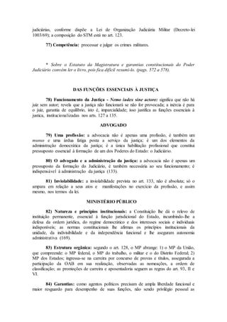 judiciárias, conforme dispõe a Lei de Organização Judiciária Militar (Decreto-lei
1003/69); a composição do STM está no art. 123.
77) Competência: processar e julgar os crimes militares.
* Sobre o Estatuto da Magistratura e garantias constitucionais do Poder
Judiciário convém ler o livro, pois fica difícil resumi-lo. (pags. 572 a 578).
DAS FUNÇÕES ESSENCIAIS À JUSTIÇA
78) Funcionamento da Justiça - Nemo iudex sine actore: significa que não há
juiz sem autor; revela que a justiça não funcionará se não for provocada; a inércia é para
o juiz, garantia de equilíbrio, isto é, imparcialidade; isso justifica as funções essenciais à
justica, institucionalizadas nos arts. 127 a 135.
ADVOGADO
79) Uma profissão: a advocacia não é apenas uma profissão, é também um
munus e uma árdua fatiga posta a serviço da justiça; é um dos elementos da
administração democrática da justiça; é a única habilitação profissional que constitui
pressuposto essencial à formação de um dos Poderes do Estado: o Judiciário.
80) O advogado e a administração da justiça: a advocacia não é apenas um
pressuposto da formação do Judiciário, é também necessária ao seu funcionamento; é
indispensável à administração da justiça (133).
81) Inviolabilidade: a inviolabilidade prevista no art. 133, não é absoluta; só o
ampara em relação a seus atos e manifestações no exercício da profissão, e assim
mesmo, nos termos da lei.
MINISTÉRIO PÚBLICO
82) Natureza e princípios institucionais: a Constituição lhe dá o relevo de
instituição permanente, essencial à função jurisdicional do Estado, incumbindo-lhe a
defesa da ordem jurídica, do regime democrático e dos interesses sociais e individuais
indisponíveis; as normas constitucionais lhe afirmas os princípios institucionais da
unidade, da indivisibilidade e da independência funcional e lhe aseguram autonomia
administrativa (169).
83) Estrutura orgânica: segundo o art. 128, o MP abrange: 1) o MP da União,
que compreende: o MP federal, o MP do trabalho, o militar e o do Distrito Federal; 2)
MP dos Estados; ingressa-se na carreira por concurso de provas e títulos, assegurada a
participação da OAB em sua realização, observadas as nomeações, a ordem de
classificação; as promoções de carreira e aposentadoria seguem as regras do art. 93, II e
VI.
84) Garantias: como agentos políticos precisam de ampla liberdade funcional e
maior resguardo para desempenho de suas funções, não sendo privilégio pessoal as
 