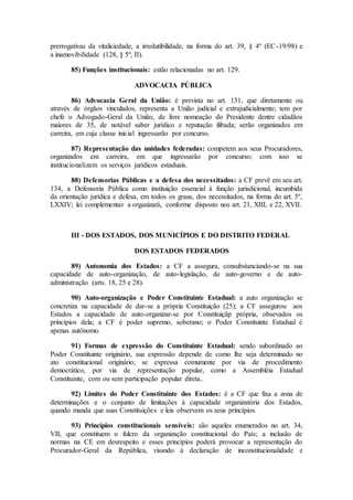 prerrogativas da vitaliciedade, a irredutibilidade, na forma do art. 39, § 4º (EC-19/98) e
a inamovibilidade (128, § 5º, II).
85) Funções institucionais: estão relacionadas no art. 129.
ADVOCACIA PÚBLICA
86) Advocacia Geral da União: é prevista no art. 131, que diretamente ou
através de órgãos vinculados, representa a União judicial e extrajudicialmente; tem por
chefe o Advogado-Geral da União, de livre nomeação do Presidente dentre cidadãos
maiores de 35, de notável saber jurídico e reputação ilibada; serão organizados em
carreira, em cuja classe inicial ingressarão por concurso.
87) Representação das unidades federadas: competem aos seus Procuradores,
organizados em carreira, em que ingressarão por concurso; com isso se
institucionalizam os serviços jurídicos estaduais.
88) Defensorias Públicas e a defesa dos necessitados: a CF prevê em seu art.
134, a Defensoria Pública como instituição essencial à função jurisdicional, incumbida
da orientação jurídica e defesa, em todos os graus, dos necessitados, na forma do art. 5º,
LXXIV; lei complementar a organizará, conforme disposto nos art. 21, XIII, e 22, XVII.
III - DOS ESTADOS, DOS MUNICÍPIOS E DO DISTRITO FEDERAL
DOS ESTADOS FEDERADOS
89) Autonomia dos Estados: a CF a assegura, consubstanciando-se na sua
capacidade de auto-organização, de auto-legislação, de auto-governo e de auto-
administração (arts. 18, 25 e 28).
90) Auto-organização e Poder Constituinte Estadual: a auto organização se
concretiza na capacidade de dar-se a própria Constituição (25); a CF assegurou aos
Estados a capacidade de auto-organizar-se por Constituiçãp própria, obsevados os
princípios dela; a CF é poder supremo, soberano; o Poder Constituinte Estadual é
apenas autônomo.
91) Formas de expressão do Constituinte Estadual: sendo subordinado ao
Poder Constituinte originário, sua expressão depende de como lhe seja determinado no
ato constitucional originário; se expressa comumente por via de procedimento
democrático, por via de representação popular, como a Assembléia Estadual
Constituinte, com ou sem participação popular direta..
92) Limites do Poder Constituinte dos Estados: é a CF que fixa a zona de
determinações e o conjunto de limitações à capacidade organizatória dos Estados,
quando manda que suas Constituições e leis observem os seus princípios.
93) Princípios constitucionais sensíveis: são aqueles enumerados no art. 34,
VII, que constituem o fulcro da organização constitucional do País; a inclusão de
normas na CE em desrespeito e esses princípios poderá provocar a representação do
Procurador-Geral da República, visando à declaração de inconstitucionalidade e
 