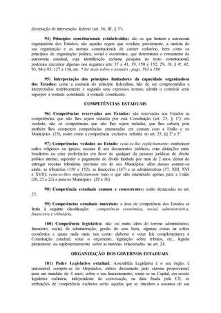 decretação de intervenção federal (art. 36, III, § 3º).
94) Princípios constitucionais estabelecidos: são os que limitam a autonomia
organizatória dos Estados; são aquelas regras que revelam, previamente, a matéria de
sua organização e as normas constitucionais de caráter vedatório, bem como os
princípios de organização política, social e econômica, que determinam o retraimento da
autonomia estadual, cuja identificação reclama pesquisa no texto constitucional,
podemos encontrar algumas nos seguintes arts: 37 a 41, 19, 150 e 152, 29, 18, § 4º, 42,
93, 94 e 95, 127 a 130, etc. * ler mais sobre o assunto - pags. 593 a 599
95) Interpretação dos princípios limitadores da capacidade organizadora
dos Estados: cerne a essência do princípio federalista, hão de ser compreendidos e
interpretados restritivamente e segundo seus expressos termos; admitir o contrário seria
superpor a vontade constituída à vontade constituinte.
COMPETÊNCIAS ESTADUAIS
96) Competências reservadas aos Estados: são reservadas aos Estados as
competências que não lhes sejam vedadas por esta Constituição (art. 25, § 1º); em
verdade, não só competências que não lhes sejam vedadas, que lhes cabem, pois
também lhes competem competências enumeradas em comum com a União e os
Municípios (23), assim como a competência exclusiva referida no art. 25, §§ 2º e 3º.
97) Competências vedadas ao Estado: veda-se-lhe explicitamente: estabelecer
cultos religiosos ou igrejas; recusar fé aos documentos públicos; criar distinções entre
brasileiros ou criar preferências em favor de qualquer da pessoas jurídicas de direito
público interno; supender o pagamento de dívida fundada por mais de 2 anos; deixar de
entregar receitas tributárias previstas em lei aos Municípios; além dessas contam-se
ainda, as tributárias (150 e 152), as financeiras (167) e as administrativas (37, XIII, XVI
e XVII); veda-se-lhes implicitamente tudo o que sido enumerado apenas para a União
(20, 21 e 22) e para os Municípios (29 e 30).
98) Competência estaduais comuns e concorrentes: estão destacadas no art.
23.
99) Competências estaduais materiais: a área de competência dos Estados se
limita à seguinte classificação: competência econômica, social, administrativa,
financeira e tributária.
100) Competência legislativa: não vai muito além do terreno administrativo,
financeiro, social, de administração, gestão de seus bens, algumas coisas na esfera
econômica e quase nada mais, tais como: elaborar e votar leis complementares à
Constituição estadual, votar o orçamento, legislação sobre tributos, etc., legislar
plenamente ou suplementarmente sobre as matérias relacionadas no art. 24.
ORGANIZAÇÃO DOS GOVERNOS ESTADUAIS
101) Poder Legislativo estadual: Assembléia Legislativa é o seu órgão, é
unicameral; compõe-se de Deputados, eleitos diretamente pelo sistema proporcional,
para um mandato de 4 anos; sobre o seu funcionamento, reúne-se na Capital, em sessão
legislativa ordinária, independente de convocação, na data fixada pela CE; as
atribuições de competência exclusiva serão aquelas que se vinculam a assuntos de sua
 