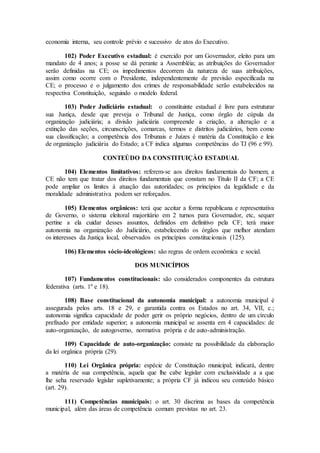 economia interna, seu controle prévio e sucessivo de atos do Executivo.
102) Poder Executivo estadual: é exercido por um Governador, eleito para um
mandato de 4 anos; a posse se dá perante a Assembléia; as atribuições do Governador
serão definidas na CE; os impedimentos decorrem da natureza de suas atribuições,
assim como ocorre com o Presidente, independentemente de previsão especificada na
CE; o processo e o julgamento dos crimes de responsabilidade serão estabelecidos na
respectiva Constituição, seguindo o modelo federal.
103) Poder Judiciário estadual: o constituinte estadual é livre para estruturar
sua Justiça, desde que preveja o Tribunal de Justiça, como órgão de cúpula da
organização judiciária; a divisão judiciária compreende a criação, a alteração e a
extinção das seções, circunscrições, comarcas, termos e distritos judiciários, bem como
sua classificação; a competência dos Tribunais e Juízes é matéria da Constituição e leis
de organização judiciária do Estado; a CF indica algumas competências do TJ (96 e 99).
CONTEÚDO DA CONSTITUIÇÀO ESTADUAL
104) Elementos limitativos: referem-se aos direitos fundamentais do homem; a
CE não tem que tratar dos direitos fundamentais que constam no Título II da CF; a CE
pode ampliar os limites à atuação das autoridades; os princípios da legalidade e da
moralidade administrativa podem ser reforçados.
105) Elementos orgânicos: terá que aceitar a forma republicana e representativa
de Governo, o sistema eleitoral majoritário em 2 turnos para Governador, etc, sequer
pertine a ela cuidar desses assuntos, definidos em definitivo pela CF; terá maior
autonomia na organização do Judiciário, estabelecendo os órgãos que melhor atendam
os interesses da Justiça local, observados os princípios constitucionais (125).
106) Elementos sócio-ideológicos: são regras de ordem econômica e social.
DOS MUNICÍPIOS
107) Fundamentos constitucionais: são considerados componentes da estrutura
federativa (arts. 1º e 18).
108) Base constitucional da autonomia municipal: a autonomia municipal é
assegurada pelos arts. 18 e 29, e garantida contra os Estados no art. 34, VII, c.;
autonomia significa capacidade de poder gerir os próprio negócios, dentro de um círculo
prefixado por entidade superior; a autonomia municipal se assenta em 4 capacidades: de
auto-organização, de autogoverno, normativa própria e de auto-administração.
109) Capacidade de auto-organização: consiste na possibilidade da elaboração
da lei orgânica própria (29).
110) Lei Orgânica própria: espécie de Constituição municipal; indicará, dentre
a matéria de sua competência, aquela que lhe cabe legislar com exclusividade a a que
lhe seha reservado legislar supletivamente; a própria CF já indicou seu conteúdo básico
(art. 29).
111) Competências municipais: o art. 30 discrima as bases da competência
municipal, além das áreas de competência comum previstas no art. 23.
 