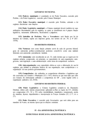 GOVERNO MUNICIPAL
112) Poderes municipais: é constituído só de Poder Executivo, exercido pelo
Prefeito, e de Poder Legislativo, exercido pela Câmara Municipal.
113) Poder Executivo municipal: é exercido pelo Prefeito, cabendo a lei
orgânica discriminar suas funções.
114) Poder Legislativo municipal: a Câmara municipal deverá também ter suas
atribuições discriminadas pela lei orgânica, as quais se desdobram em 4 grupos: função
legislativa, meramente deliberativa, fiscalizadora e julgadora.
115) Subsídios de Prefeitos, Vice e Vereadores: será fixado por lei de
iniciativa da Câmara, sujeita aos impostos gerais, nos termos do art. 39, § 4º (EC-
19/98).
DO DISTRITO FEDERAL
116) Natureza: tem como função primeira servir de sede do governo federal;
goza de autonomia político-constitucional; podemos concebê-lo como uma unidade
federada com autonomia parcialmente tutelada.
117) Autonomia: está reconhecida no art. 32, onde declara que se regerá por lei
orgânica própria; compreende, em princípio, as capacidades de auto-organização, auto-
governo, auto-legislação e auto-administração sobre áreas de competência exclusiva.
118) Auto-organização: essa capacidade efetiva-se com a elaboração de sua lei
orgânica, que definirá os princípios básicos de sua organização, suas competências e a
organização de seus poderes governamentais.
119) Competências: são atribuídas as competências tributárias e legislativas que
são reservadas aos Estados e Municípios (32 e 147); observe-se que nem tudo que cabe
aos Estados foi efetivamente atribuído a competência do DF , como legislar sobre a
organização judiciária (22, XVII).
GOVERNO DO DISTRITO FEDERAL
120) Poder Legislativo: a Câmara Legislativa compõe-se de Deputados
Distritais, eleitos pelo sistema proporcional, aplicando-se-lhes as regras da CF, referidas
aos congressistas (53, 54 e 55) sobre inviolabilidade, imunidades, renumeração, perda
do mandato, liçenca, impedimentos e incorporação às Forças Armadas (32, § 3º, c/c o
27).
121) Poder Executivo: é exercido pelo Governador, que será eleito para um
mandato de 4 anos, na mesma época que as eleições estaduais.
IV - DA ADMINISTRAÇÃO PÚBLICA
ESTRUTURAS BÁSICAS DA ADMINISTRAÇÃO PÚBLICA
 