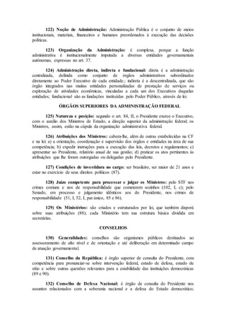 122) Noção de Administração: Administração Pública é o conjunto de meios
institucionais, materiais, financeiros e humanos preordenados à execução das decisões
políticas.
123) Organização da Administração: é complexa, porque a função
administrativa é institucionalmente imputada a diversas entidades governamentais
autônomas, expressas no art. 37.
124) Administração direta, indireta e fundacional: direta é a administração
centralizada, definida como conjunto de órgãos administrativos subordinados
diretamente ao Poder Executivo de cada entidade.; indireta é a descentralizada, que são
órgão integrados nas muitas entidades personalizadas de prestação de serviços ou
exploração de atividades econômicas, vinculadas a cada um dos Executivos daquelas
entidades; fundacional são as fundações instituídas pelo Poder Público, através de lei.
ÓRGÃOS SUPERIORES DA ADMINISTRAÇÃO FEDERAL
125) Natureza e posição: segundo o art. 84, II, o Presidente exerce o Executivo,
com o auxílio dos Ministros de Estado, a direção superior da administração federal; os
Ministros, assim, estão na cúpula da organização administrativa federal.
126) Atribuições dos Ministros: cabem-lhe, além de outras estabelecidas na CF
e na lei: a) a orientação, coordenação e supervisão dos órgãos e entidades na área de sua
competência; b) expedir instruções para a execução das leis, decretos e regulamentos; c)
apresentar ao Presidente, relatório anual de sua gestão; d) praticar os atos pertinentes às
atribuições que lhe foram outorgadas ou delegadas pelo Presidente.
127) Condições de investidura no cargo: ser brasileiro, ser maior de 21 anos e
estar no exercício de seus direitos políticos (87).
128) Juízo competente para processar e julgar os Ministros: pelo STF nos
crimes comuns e nos de responsabilidade que cometerem sozinhos (102, I, c); pelo
Senado, em processo e julgamento idênticos aos do Presidente, nos crimes de
responsabilidade (51, I, 52, I, par.único, 85 e 86).
129) Os Ministérios: são criados e estruturados por lei, que também disporá
sobre suas atribuições (88); cada Ministério tem sua estrutura básica dividida em
secretárias.
CONSELHOS
130) Generalidades: conselhos são organismos públicos destinados ao
assessoramento de alto nível e de orientação e até deliberação em determinado campo
de atuação governamental.
131) Conselho da República: é órgão superior de consulta do Presidente, com
competência para pronunciar-se sobre intervenção federal, estado de defesa, estado de
sítio e sobre outras questões relevantes para a estabilidade das instituições democráticas
(89 e 90).
132) Conselho de Defesa Nacional: é órgão de consulta do Presidente nos
assuntos relacionados com a soberania nacional e a defesa do Estado democrático;
 