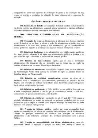 competindo-lhe opinar nas hipóteses de declaraçào de guerra e de celebração da paz,
propor os critérios e condições de utilização de áreas indispensáveis à segurança do
território.
ÓRGÃOS SUPERIORES ESTADUAIS
133) Secretárias de Estado: os Secretários de Estado auxiliam os Governadores
na direção superior da administração estadual; sempre exerceram as mesmas atribuições
que acima apontamos como de competência dos Ministros.
DOS PRINCÍPIOS CONSTITUCIONAIS DA ADMINISTRAÇÃO
PÚBLICA
134) Colocação do tema: A Administração é informada por diversos princípios
gerais, destinados, de um lado, a orientar a ação do administrador na prática dos atos
administrativos e, de outro lado, garantir a boa administração, que se consubstancia na
correta gestão dos negócios e no manejo dos recursos públicos no interesse coletivo.
135) Princípioda finalidade: o ato administrativo só é válido quando atende seu
fim legal, ou seja, submetido à lei; impõe que o administrador público só pratique o ato
para o seu fim legal; a finalidade é inafastável do interesse público.
136) Princípio da impessoalidade: significa que os atos e provimentos
administrativos são imputáveis não ao funcionário que os pratica mas ao órgão ou
entidade administrativa em nome do qual age o funcionário.
137) Princípio da moralidade: a moralidade é definida como um dos princípios
da Administração Pública (37); consiste no conjunto de regras de conduta tiradas da
disciplina interior da Administração.
138) Princípio da proibidade administrativa: consiste no dever de o
funcionário servir a Administração com honestidade, procedendo no exercício da suas
funções, sem aproveitar os poderes ou facilidades delas decorrentes em proveito pessoal
ou de outrem a quem queira favorecer.
139) Princípio da publicidade: o Poder Público, por ser público, deve agir com
a maior transparência possível, a fim de que os administrados tenham, a toda hora,
conhecimento de que os administradores estão fazendo.
140) Princípio da eficiência: introduzido no art. 37 pela EC-19/98, orienta a
atividade administrativa no sentido de conseguir os melhores resultados com os meios
escassos de que se dispõe e a menor custo; rege-se pela regra da consecução do maior
benefício com o menor custo possível.
141) Princípio da licitação pública: significa que essas contratações ficam
sujeitas ao procedimento de seleção de propostas mais vantajosas para a Administração;
constitui um princípio instrumental de realização dos princípios da moralidade
administrativa e do tratamento isonômico dos eventuais contratantes com o Poder
Público.
142) Princípio da prescritibilidade dos ilícitos administrativos: nem tudo
prescreverá; apenas a apuração e punição do ilícito, não, porém, o direito da
 