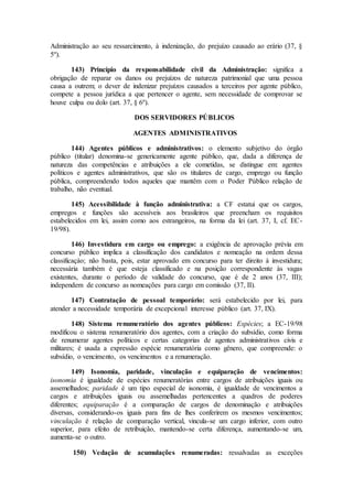 Administração ao seu ressarcimento, à indenização, do prejuízo causado ao erário (37, §
5º).
143) Princípio da responsabilidade civil da Administração: significa a
obrigação de reparar os danos ou prejuízos de natureza patrimonial que uma pessoa
causa a outrem; o dever de indenizar prejuízos causados a terceiros por agente público,
compete a pessoa jurídica a que pertencer o agente, sem necessidade de comprovar se
houve culpa ou dolo (art. 37, § 6º).
DOS SERVIDORES PÚBLICOS
AGENTES ADMINISTRATIVOS
144) Agentes públicos e administrativos: o elemento subjetivo do órgão
público (titular) denomina-se genericamente agente público, que, dada a diferença de
natureza das competências e atribuições a ele cometidas, se distingue em: agentes
políticos e agentes administrativos, que são os titulares de cargo, emprego ou função
pública, compreendendo todos aqueles que mantêm com o Poder Público relação de
trabalho, não eventual.
145) Acessibilidade à função administrativa: a CF estatui que os cargos,
empregos e funções são acessíveis aos brasileiros que preencham os requisitos
estabelecidos em lei, assim como aos estrangeiros, na forma da lei (art. 37, I, cf. EC-
19/98).
146) Investidura em cargo ou emprego: a exigência de aprovação prévia em
concurso público implica a classificação dos candidatos e nomeação na ordem dessa
classificaçào; não basta, pois, estar aprovado em concurso para ter direito à investidura;
necessária também é que esteja classificado e na posição correspondente às vagas
existentes, durante o período de validade do concurso, que é de 2 anos (37, III);
independem de concurso as nomeações para cargo em comissão (37, II).
147) Contratação de pessoal temporário: será estabelecido por lei, para
atender a necessidade temporária de excepcional interesse público (art. 37, IX).
148) Sistema renumeratório dos agentes públicos: Espécies; a EC-19/98
modificou o sistema renumeratório dos agentes, com a criação do subsídio, como forma
de renumerar agentes políticos e certas categorias de agentes administrativos civis e
militares; é usada a expressão espécie renumeratória como gênero, que compreende: o
subsídio, o vencimento, os vencimentos e a renumeração.
149) Isonomia, paridade, vinculação e equiparação de vencimentos:
isonomia é igualdade de espécies renumeratórias entre cargos de atribuições iguais ou
assemelhados; paridade é um tipo especial de isonomia, é igualdade de vencimentos a
cargos e atribuições iguais ou assemelhadas pertencentes a quadros de poderes
diferentes; equiparação é a comparação de cargos de denominação e atribuições
diversas, considerando-os iguais para fins de lhes conferirem os mesmos vencimentos;
vinculação é relação de comparação vertical, vincula-se um cargo inferior, com outro
superior, para efeito de retribuição, mantendo-se certa diferença, aumentando-se um,
aumenta-se o outro.
150) Vedação de acumulações renumeradas: ressalvadas as exceções
 