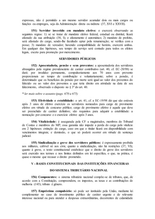 expressas, não é permitido a um mesmo servidor acumular dois ou mais cargos ou
funções ou empregos, seja da Administração direta ou indireta (37, XVI e XXVII).
151) Servidor investido em mandato eletivo: o exercerá observando as
seguintes regras: 1) se se tratar de mandato eletivo federal, estadual ou distrital, ficará
afastado da sua atribuição (38, I); o afastamento é automático; 2) mandato de prefeito,
será afastado do cargo, sendo-lhe facultado optar pela renumeração; se verifica com a
posse; 3) mandato de vereador; havendo compatibilidade de horário, exercerá ambas.
Em qualquer das hipóteses, seu tempo de serviço será contado para todos os efeitos
legais, exceto para promoção por merecimento.
SERVIDORES PÚBLICOS
152) Aposentadoria, pensão e seus proventos: a aposentadoria dos servidores
abrangidos pelo regime previdenciário de caráter contributivo (art. 40, cf. EC-20/98) se
dará: por invalidez permanente, compulsoriamente aos 70 anos com provento
proporcionais ao tempo de contribuição e voluntariamente; sobre a pensão, é
determinado que os benefícios da pensão por morte será igual ao valor dos proventos do
falecido ou ao valor dos proventos a que teria direito em atividade na data de seu
falecimento, observado o disposto no § 3º do art. 40.
* ler mais sobre o assunto (pags. 670 a 675)
153) Efetividade e estabilidade: o art. 41, cf. a EC-19/98 diz que são estáveis
após 3 anos de efetivo exercício os servidores nomeados para cargo de provimento
efetivo em virtude de concurso público; cargo de provimento efetivo é aquele que deve
ser preenchido de caráter definitivo; são requisitos para adquirir a estabilidade: a
nomeação por concurso e o exercício efetivo após 3 anos.
154) Vitaliciedade: é assegurada pela CF a magistrados, membros do Tribunal
de Contas e membros do MP; essa garantia não impede a perda do cargo pelo vitalício
em 2 hipóteses: extinção do cargo, caso em que o titular ficará em disponibilidade com
vencimentos integrais; e demissão, o que só poderá ocorrer em virtude de sentença
judicial.
155) Sindicalização e greve dos servidores públicos: é expressamente proíbida
aos militares, cabível só aos civis; quanto a sindicalização, não há restrições (37, VI);
quanto à greve, o texto constitucional estabelece que o direito de greve dos servidores
será exercido nos termos e nos limites definidos em lei específica, o que, na prática, é
quase o mesmo que recusar o direito prometido.
V - BASES CONSTITUCIONAIS DAS INSTITUIÇÕES FINANCEIRAS
DO SISTEMA TRIBUTÁRIO NACIONAL
156) Componentes: o sistema tributário nacional compõe-se de tributos, que, de
acordo com a Constituição, compreendem, os impostos, as taxas e as contribuições de
melhoria (145); tributo é gênero.
157) Empréstimo compulsório: só pode ser instituído pela União, mediante lei
complementar no caso de investimento público de caráter urgente e de relevante
interesse nacional ou para atender a despesas extraordinárias, decorrentes de calamidade
 