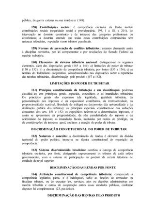 pública, de guerra externa ou sua iminência (148).
158) Contribuições sociais: é competência exclusiva da União instituir
contribuições sociais (seguridade social e previdenciária, 195, I a III, e 201), de
intervenção no domínio econômico e de interesse das categorias profissionais ou
econômicas; a doutrina entende que todas essas contribuições compulsórias têm
natureza tributárias, reputadas como tributos parafiscais.
159) Normas de prevenção de conflitos tributários: estamos chamando assim
à disciplina normativa, por lei complementar e por resoluções do Senado Federal da
matéria trubutária.
160) Elementos do sistema tributário nacional: distinguem-se os seguintes
elementos, além das disposições gerais (145 a 149): a) limitações do poder de tributar
(150 a 152); b) a discriminação da competência tributária, por fontes (153 a 156); c) as
normas do federalismo cooperativo, consubstanciadas nas disposições sobre a repartição
das receitas tributárias, discriminaçãp pelo produto (157 a 162).
LIMITAÇÕES DO PODER DE TRIBUTAR
161) Princípios constitucionais da tributação e sua classificação: podemos
classificá-los em: princípios gerais, especiais, específicos e as imunidades tributárias;
Os princípios gerais são expressos (da legalidade, igualdade tributária, da
personalização dos impostos e da capacidade contributiva, da irretroativodade, da
proporcionalidade razoável, liberdade de tráfego) ou decorrentes (da universalidade e da
destinação pública dos tributos); os princípios especiais, constituem-se das vedações
constantes dos arts. 151 e 152; os específicos referem-se a determinados impostos, e
assim se apresentam: da progressividade, da não cumulatividade do imposto e da
seletividade do imposto; as imunidades fiscais, instituídas por razões de privilégio, ou
de considerações de interesse geral, excluem a atuação do poder de tributar.
DISCRIMINAÇÃO CONSTITUCIONAL DO PODER DE TRIBUTAR
162) Natureza e conceito: a discriminação de rendas é elemento da divisão
territorial do poder político; insere-se na técnica constitucional de repartição de
competência.
163) Sistema discriminatório brasileiro: combina a outorga de competência
tributária exclusiva, por fonte, designando expressamente os tributos de cada esfera
governamental, com o sistema de participação no produto da receita tributária de
entidade de nível superior.
DISCRIMINAÇÃO DAS RENDAS POR FONTE
164) Atribuição constitucional de competência tributária: compreende a
competência legislativa plena, e é indelegável, salvo as funções de arrecadar ou
fiscalizar tributos, ou de executar leis, serviços, atos ou decisões administrativas em
matéris tributária e outras de cooperação entres essas entidades públicas, conforme
dispuser lei complementar (23, par.único).
DISCRIMINAÇÃO DAS RENDAS PELO PRODUTO
 