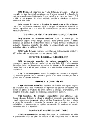 165) Técnicas de repartição da receita tributária: predomina o critério da
repartição em favor da entidade participante, mas é possível distinguir 3 modalidades de
participação: em impostos de decretação de uma entidade e percepção por outras (157, I
e 158, I), em impostos de receita partilhada segundo a capacidade da entidade
beneficiada e em fundos.
166) Normas de controle e disciplina da repartição de receita tributária:
cabe à lei complementar estabelecer regras e disciplina do sistema de repartição de
receitas, impondo-se ao TCU a tarefa de efetuar o cálculo das quotas referentes aos
fundos de participação.
DAS FINANÇAS PÚBLICAS E DO SISTEMA ORÇAMENTÁRIO
167) Disciplina das instituições financeiras: o art. 163 declara que a lei
complementar disporá sobre: finanças públicas, dívida pública externa e interna,
concessão de garantias da dívida pública, emissão e resgate de títulos, fiscalização das
instituições financeirar, operações de câmbio e compatibilização das funções da
instituições oficiais de crédito da União.
168) Função do banco central: a competência da União para emitir moeda (21,
VII), será exercida exclusivamente pelo banco central (164).
ESTRUTURA DOS ORÇAMENTOS PÚBLICOS
169) Instrumentos normativos do sistema orçamentário: o sistema
orçamentário encontra fundamento constitucional nos arts. 165 a 169; o primeiro desses
dispositivos indica os instrumentos normativos do sistema: a lei complementar de
caráter financeiro, a lei do plano plurianual, a lei das diretrizes orçmentárias e a lei
orçamentária.
170) Orçamento-programa: trata-se de planejamento estrutural; á a integração
do orçamento público com o econômico; garante a necessária coordenação entre a
política fiscal e a política econômica.
PRINCÍPIOS ORÇAMENTÁRIOS
171) Conteúdo dos orçamentos: orçamento é o processo e o conjunto integrado
de documentos pelos quais se elaboram, se expressam, se aprovam, se executam e se
avaliam os planos e programa de obras, serviços e encargos governamentais, com
estimativa de receita e fixação das despesas de cada exercício financeiro.
172) Formulação dos princípios orçamentários: foram elaborados pelas
finanças clássicas, destinados a reforçar a utilidade do orçamento como instrumento de
controle parlamentar e domocrático sobre a atividade financeira do Executivo e, orientar
a elaboração, aprovação e execução do orçamento; são os seguintes: princípio da
exclusividade, da programação, do equilíbrio orçamentário, da anualidade, da unidade,
da universalidade e da legalidade.
ELABORAÇÃO DAS LEIS ORÇAMENTÁRIAS
173) Leis orçamentárias: são as previstas no art. 165; sua formação fica sujeita
a procedimentos especiais; pela sua natureza de leis temporárias, são de iniciativa
 