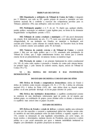 TRIBUNAIS DE CONTAS
180) Organização a atribuições do Tribunal de Contas da União: é integrado
por 9 Ministros, tem sede no DF, quadro próprio de pessoal e jurisdição em todo
território nacional; lhe é conferido a exercício das competências previstas para os
Tribunais judiciários (96); suas atribuições estão nos termos do art. 71.
181) Participação popular: o § 2º, do art. 74, dispõe que, qualquer cidadão,
partido político, associação ou sindicato é parte legítima para, na forma da lei, denunciar
irregularidades ou ilegalidades perante o TCU.
182) Tribunais de contas estaduais e municipais: a CF não prevê diretamente
sua criação; fá-lo indiretamente nas arts. 31 e 75; neste caso sem deixar dúvidas quato à
obrigatoriedade de sua instituição nos Estados; no município a fiscalização será
exercida pela Câmara e pelos sistemas de controle interno, do Executivo local, na forma
da lei; o controle externo será auxiliado pelos TC do Estado.
183) Natureza do controle externo e do Tribunal de Contas: o controle
exteno é feito por um órgão político que é o CN, amenizado pela participação do
Tribunal de Contas, que é órgão eminentemente técnico; isso denota que o controle
externo há de ser primordialmente de natureza técnica ou numérico-legal.
184) Prestação de contas: é um princípio fundamental da ordem constitucional
(34, VII, d); todas estão sujeitos à prestação e tomadas de contas pelo sistema interno,
em primeiro lugar, e pelo sistema de controle externo, depois, através do Tribunal de
Contas (70 e 71).
VI - DA DEFESA DO ESTADO E DAS INSTITUIÇÕES
DEMOCRÁTICAS
DO ESTADO DE DEFESA E DO ESTADO DE SÍTIO
185) Defesa do Estado e compromissos democráticos: defesa do Estado é
defesa do território contra invasão estrangeira (34, II, e 137, II), é defesa da soberania
nacional (91), é defesa da Pátria (142), não mais defesa deste ou daquele regime
político ou de uma particular ideologia ou de um grupo detentor do poder.
186) Defesa das instituições democráticas: o equilíbrio constitucional consiste
na existência de uma distribuição relativamente igual de poder, de tal maneira que
nenhum grupo, ou combinação de grupos, possa dominar sobre os demais; a democrácia
é o equilíbrio mais estável entre os grupos de poder.
ESTADO DE DEFESA
187) Defesa do Estado e estado de defesa: o primeiro significa uma ordenação
que tem por fim específico e essencial a regulamentaçã global das relações sociais entre
os membros de uma dada população sobre um dado território; o segundo, segundo o art.
136, consiste na instauração de uma legalidade extraordinária, por certo tempo, em
locais restritos e determinados, mediante decreto do Presidente, para preservar a ordem
pública ou a paz social ameaçadas por grave e iminente instabilidade instituional ou
atingidas por calamidades de grandes proporções na natureza.
 