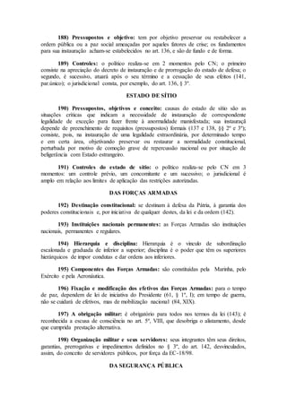 188) Pressupostos e objetivo: tem por objetivo preservar ou restabelecer a
ordem pública ou a paz social ameaçadas por aqueles fatores de crise; os fundamentos
para sua instauração acham-se estabelecidos no art. 136, e são de fundo e de forma.
189) Controles: o político realiza-se em 2 momentos pelo CN; o primeiro
consiste na apreciação do decreto de instauração e de prorrogação do estado de defesa; o
segundo, é sucessivo, atuará após o seu término e a cessação de seus efeitos (141,
par.único); o jurisdicional consta, por exemplo, do art. 136, § 3º.
ESTADO DE SÍTIO
190) Pressupostos, objetivos e conceito: causas do estado de sítio são as
situações críticas que indicam a necessidade de instauração de correspondente
legalidade de exceção para fazer frente à anormalidade manisfestada; sua instauraçã
depende de preenchimento de requisitos (pressupostos) formais (137 e 138, §§ 2º e 3º);
consiste, pois, na instauração de uma legalidade extraordinária, por determinado tempo
e em certa área, objetivando preservar ou restaurar a normalidade constitucional,
perturbada por motivo de comoção grave de repercussão nacional ou por situação de
beligerância com Estado estrangeiro.
191) Controles do estado de sítio: o político realiza-se pelo CN em 3
momentos: um controle prévio, um concomitante e um sucessivo; o jurisdicional é
amplo em relação aos limites de aplicação das restrições autorizadas.
DAS FORÇAS ARMADAS
192) Destinação constitucional: se destinam à defesa da Pátria, à garantia dos
poderes constitucionais e, por iniciativa de qualquer destes, da lei e da ordem (142).
193) Instituições nacionais permanentes: as Forças Armadas são instituições
nacionais, permanentes e regulares.
194) Hierarquia e disciplina: Hierarquia é o vinculo de subordinação
escalonada e graduada de inferior a superior; disciplina é o poder que têm os superiores
hierárquicos de impor condutas e dar ordens aos inferiores.
195) Componentes das Forças Armadas: são constituídas pela Marinha, pelo
Exército e pela Aeronáutica.
196) Fixação e modificação dos efetivos das Forças Armadas: para o tempo
de paz, dependem de lei de iniciativa do Presidente (61, § 1º, I); em tempo de guerra,
não se cuidará de efetivos, mas de mobilização nacional (84, XIX).
197) A obrigação militar: é obrigatório para todos nos termos da lei (143); é
reconhecida a escusa de consciência no art. 5º, VIII, que desobriga o alistamento, desde
que cumprida prestação alternativa.
198) Organização militar e seus servidores: seus integrantes têm seus direitos,
garantias, prerrogativas e impedimentos definidos no § 3º, do art. 142, desvinculados,
assim, do conceito de servidores públicos, por força da EC-18/98.
DA SEGURANÇA PÚBLICA
 
