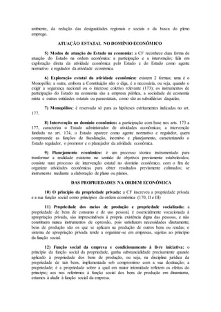 ambiente, da redução das desigualdades regionais e sociais e da busca do pleno
emprego.
ATUAÇÃO ESTATAL NO DOMÍNIO ECONÔMICO
5) Modos de atuação do Estado na economia: a CF reconhece duas forma de
atuação do Estado na ordem econômica: a participação e a intervenção; fala em
exploração direta da atividade econômica pelo Estado e do Estado como agente
normativo e regulador da atividade econômica.
6) Exploração estatal da atividade econômica: existem 2 formas; uma é o
Monopólio; a outra, embora a Constituição não o diga, é a necessária, ou seja, quando o
exigir a segurança nacional ou o interesse coletivo relevante (173); os instrumentos de
participação do Estado na economia são a empresa pública, a sociedade de economia
mista e outras entidades estatais ou paraestatais, como são as subsidiárias daquelas.
7) Monopólios: é reservado só para as hipóteses estritamentes indicadas no art.
177.
8) Intervenção no domínio econômico: a participação com base nos arts. 173 a
177, caracteriza o Estado administrador de atividades econômicas; a intervenção
fundada no art. 174, o Estado aparece como agente normativo e regulador, quem
compreende as funções de fiscalização, incentivo e planejamento, caracterizando o
Estado regulador, o promotor e o planejador da atividade econômica.
9) Planejamento econômico: é um processo técnico instrumentado para
tranformar a realidade existente no sentido de objetivos previamente estabelecidos;
consiste num processo de intervenção estatal no domínio econômico, com o fim de
organizar atividades econômicas para obter resultados previamente colimados; se
instrumente mediante a elaboração de plano ou planos.
DAS PROPRIEDADES NA ORDEM ECONÔMICA
10) O princípio da propriedade privada: a CF inscreveu a propriedade privada
e a sua função social como princípios da ordem econômica (170, II e III)
11) Propriedade dos meios de produção e propriedade socializada: a
propriedade de bens de consumo e de uso pessoal, é essencialmente vocacionada à
apropriação privada, são imprescindíveis à própria existência digna das pessoas, e não
constituem nunca instrumentos de opressão, pois satisfazem necessidades diretamente;
bens de produção são os que se aplicam na produção de outros bens ou rendas; o
sistema de apropriação privada tende a organizar-se em empresas, sujeitas ao princípio
da função social.
12) Função social da empresa e condicionamento à livre iniciativa: o
princípio da função social da propriedade, ganha substancialidade precisamente quando
aplicado à propriedade dos bens de produção, ou seja, na disciplina jurídica da
propriedade de tais bens, implementada sob compromisso com a sua destinação; a
propriedade; é a propriedade sobre a qual em maior intensidade refletem os efeitos do
princípio; aos nos referirmos à função social dos bens de produção em dinamismo,
estamos à aludir à função social da empresa.
 