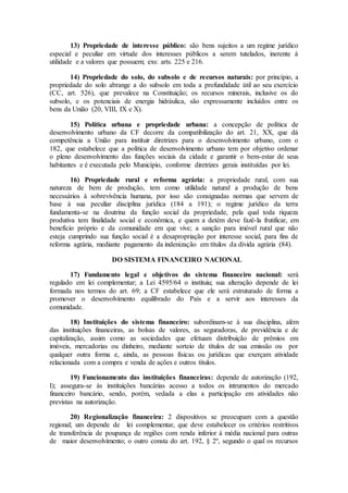 13) Propriedade de interesse público: são bens sujeitos a um regime jurídico
especial e peculiar em virtude dos interesses públicos a serem tutelados, inerente à
utilidade e a valores que possuem; exs: arts. 225 e 216.
14) Propriedade do solo, do subsolo e de recursos naturais: por princípio, a
propriedade do solo abrange a do subsolo em toda a profundidade útil ao seu exercício
(CC, art. 526), que prevalece na Constituição; os recursos minerais, inclusive os do
subsolo, e os potenciais de energia hidráulica, são expressamente incluídos entre os
bens da União (20, VIII, IX e X).
15) Política urbana e propriedade urbana: a concepção de política de
desenvolvimento urbano da CF decorre da compatibilização do art. 21, XX, que dá
competência a União para instituir diretrizes para o desenvolvimento urbano, com o
182, que estabelece que a política de desenvolvimento urbano tem por objetivo ordenar
o pleno desenvolvimento das funções sociais da cidade e garantir o bem-estar de seus
habitantes e é executada pelo Município, conforme diretrizes gerais instituídas por lei.
16) Propriedade rural e reforma agrária: a propriedade rural, com sua
natureza de bem de produção, tem como utilidade natural a produção de bens
necessários à sobrevivência humana, por isso são consignadas normas que servem de
base à sua peculiar disciplina jurídica (184 a 191); o regime jurídico da terra
fundamenta-se na doutrina da função social da propriedade, pela qual toda riqueza
produtiva tem finalidade social e econômica, e quem a detém deve fazê-la frutificar, em
benefício próprio e da comunidade em que vive; a sanção para imóvel rural que não
esteja cumprindo sua função social é a desapropriação por interesse social, para fins de
reforma agrária, mediante pagamento da indenização em títulos da dívida agrária (84).
DO SISTEMA FINANCEIRO NACIONAL
17) Fundamento legal e objetivos do sistema financeiro nacional: será
regulado em lei complementar; a Lei 4595/64 o instituiu; sua alteração depende de lei
formada nos termos do art. 69; a CF estabelece que ele será estruturado de forma a
promover o desenvolvimento equilibrado do País e a servir aos interesses da
comunidade.
18) Instituições do sistema financeiro: subordinam-se à sua disciplina, além
das instituições financeiras, as bolsas de valores, as seguradoras, de previdência e de
capitalização, assim como as sociedades que efetuam distribuição de prêmios em
imóveis, mercadorias ou dinheiro, mediante sorteio de títulos de sua emissão ou por
qualquer outra forma e, ainda, as pessoas físicas ou jurídicas que exerçam atividade
relacionada com a compra e venda de ações e outros títulos.
19) Funcionamento das instituições financeiras: depende de autorização (192,
I); assegura-se às instituições bancárias acesso a todos os intrumentos do mercado
financeiro bancário, sendo, porém, vedada a elas a participação em atividades não
previstas na autorização.
20) Regionalização financeira: 2 dispositivos se preocupam com a questão
regional; um depende de lei complementar, que deve estabelecer os critérios restritivos
de transferência de poupança de regiões com renda inferior à média nacional para outras
de maior desenvolvimento; o outro consta do art. 192, § 2º, segundo o qual os recursos
 