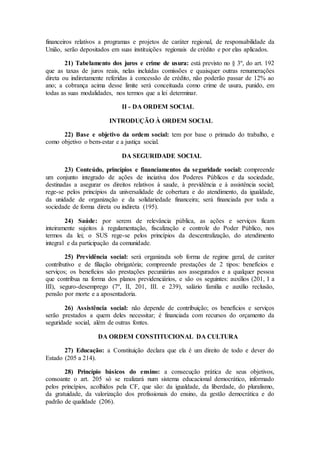financeiros relativos a programas e projetos de caráter regional, de responsabilidade da
União, serão depositados em suas instituições regionais de crédito e por elas aplicados.
21) Tabelamento dos juros e crime de usura: está previsto no § 3º, do art. 192
que as taxas de juros reais, nelas incluídas comissões e quaisquer outras renumerações
direta ou indiretamente referidas à concessão de crédito, não poderão passar de 12% ao
ano; a cobrança acima desse limite será conceituada como crime de usura, punido, em
todas as suas modalidades, nos termos que a lei determinar.
II - DA ORDEM SOCIAL
INTRODUÇÃO À ORDEM SOCIAL
22) Base e objetivo da ordem social: tem por base o primado do trabalho, e
como objetivo o bem-estar e a justiça social.
DA SEGURIDADE SOCIAL
23) Conteúdo, princípios e financiamentos da seguridade social: compreende
um conjunto integrado de ações de inciativa dos Poderes Públicos e da sociedade,
destinadas a asegurar os direitos relativos à saude, à previdência e à assistência social;
rege-se pelos princípios da universalidade de cobertura e do atendimento, da igualdade,
da unidade de organização e da solidariedade financeira; será financiada por toda a
sociedade de forma direta ou indireta (195).
24) Saúde: por serem de relevância pública, as ações e serviços ficam
inteiramente sujeitos à regulamentação, fiscalização e controle do Poder Público, nos
termos da lei; o SUS rege-se pelos princípios da descentralização, do atendimento
integral e da participação da comunidade.
25) Previdência social: será organizada sob forma de regime geral, de caráter
contributivo e de filiação obrigatória; compreende prestações de 2 tipos: benefícios e
serviços; os benefícios são prestações pecuniárias aos assegurados e a qualquer pessoa
que contribua na forma dos planos previdenciários, e são os seguintes: auxílios (201, I a
III), seguro-desemprego (7º, II, 201, III. e 239), salário família e auxílio reclusão,
pensão por morte e a aposentadoria.
26) Assistência social: não depende de contribuição; os benefícios e serviços
serão prestados a quem deles necessitar; é financiada com recursos do orçamento da
seguridade social, além de outras fontes.
DA ORDEM CONSTITUCIONAL DA CULTURA
27) Educação: a Constituição declara que ela é um direito de todo e dever do
Estado (205 a 214).
28) Princípio básicos do ensino: a consecução prática de seus objetivos,
consoante o art. 205 só se realizará num sistema educacional democrático, informado
pelos princípios, acolhidos pela CF, que são: da igualdade, da liberdade, do pluralismo,
da gratuidade, da valorização dos profissionais do ensino, da gestão democrática e do
padrão de qualidade (206).
 