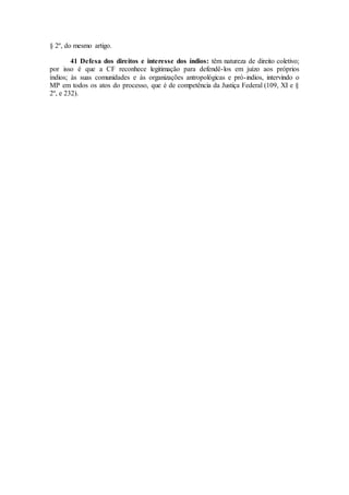 § 2º, do mesmo artigo.
41 Defesa dos direitos e interesse dos índios: têm natureza de direito coletivo;
por isso é que a CF reconhece legitimação para defendê-los em juízo aos próprios
índios; às suas comunidades e às organizações antropológicas e pró-indios, intervindo o
MP em todos os atos do processo, que é de competência da Justiça Federal (109, XI e §
2º, e 232).
 