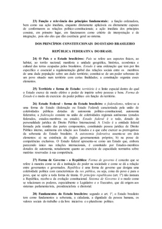 23) Função e relevância dos princípios fundamentais: a função ordenadora,
bem como sua ação imediata, enquanto diretamente aplicáveis ou diretamente capazes
de conformarem as relações político-constitucionais; a ação imediata dos princípios
consiste, em primeiro lugar, em funcionarem como critério de interpretação e de
integração, pois são eles que dão coerência geral ao sistema.
DOS PRINCÍPIOS CONSTITUCIONAIS DO ESTADO BRASILEIRO
REPÚBLICA FEDERATIVA DO BRASIL
24) O País e o Estado brasileiros: País se refere aos aspectos físicos, ao
habitat, ao torrão nacional; manifesta a unidade geográfica, histórica, econômica e
cultural das terras ocupadas pelos brasileiros. Estado é uma ordenação que tem por fim
específico e essencial a regulamentação global das relações sociais entre os membros
de uma dada população sobre um dado território; constitui-se de um poder soberano de
um povo situado num território com certas finalidades; a constituição organiza esses
elementos.
25) Território e forma de Estado: território é o limite espacial dentro do qual
o Estado exerce de modo efetivo o poder de império sobre pessoas e bens. Forma de
Estado é o modo de exercício do poder político em função do território.
26) Estado Federal - forma do Estado brasileiro: o federalismo, refere-se a
uma forma de Estado (federação ou Estado Federal) caracterizada pela união de
coletividades públicas dotadas de autonomia político-constitucional, autonomia
federativa; a federação consiste na união de coletividades regionais autônomas (estados
federados, estados-membros ou estado). Estado federal é o todo, dotado de
personalidade jurídica de Direito Público Internacional. A União é a entidade federal
formada pela reunião das partes componentes, constituindo pessoa jurídica de Direito
Público interno, autônoma em relação aos Estados e a que cabe exercer as prerrogativas
da soberania do Estado brasileiro. A autonomia federativa assenta-se em dois
elementos: a) na existência de órgãos governamentais próprios; b) na posse de
competências exclusivas. O Estado federal apresenta-se como um Estado que, embora
parecendo único nas relações internacionais, é constituído por Estados-membros
dotados de autonomia, notadamente quanto ao exercício de capacidade normativa sobre
matérias reservadas à sua competência.
27) Forma de Governo - a República: Forma de governo é conceito que se
refere à maneira como se dá a instituição do poder na sociedade e como se dá a relação
entre governantes e governados. República é uma forma de governo que designa uma
coletividade política com características da res pública, ou seja, coisa do povo e para o
povo, que se opõe a toda forma de tirania. O princípio republicano (art. 1º) não instaura
a República, recebe-a da evolução constitucional. Sistema de Governo é o modo como
se relacionam os poderes, especialmente o Legislativo e o Executivo, que dá origem aos
sistemas parlamentarista, presidencialista e diretorial.
28) Fundamentos do Estado brasileiro: segundo o art. 1º, o Estado brasileiro
tem como fundamentos a soberania, a cidadania, a dignidade da pessoa humana, os
valores sociais do trabalho e da livre iniciativa e o pluralismo político.
 