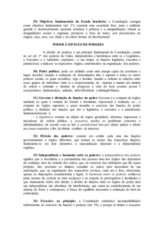29) Objetivos fundamentais do Estado brasileiro: a Constituição consigna
como objetivos fundamentais (art. 3º): construir uma sociedade livre, justa e solidária;
garantir o desenvolvimento nacional; erradicar a pobreza e a marginalização; reduzir as
desigualdades sociais e regionais; promover o bem de todos, sem preconceitos de
origem, raça, sexo, cor, idade e de outras formas de discriminação.
PODER E DIVISÃO DE PODERES
A divisão de poderes é um princípio fundamental da Constituição, consta
no ser art. 2º :são poderes da União, independentes e harmônicos entre si, o Legislativo,
o Executivo e o Judiciário; exprimem , a um tempo, as funções legislativa, executiva e
jurisdicional e indicam os respectivos órgãos, estabelecidos na organização dos poderes.
30) Poder político: pode ser definido como uma energia capaz de coordenar e
impor decisões visando à realização de determinados fins; é superior a todos os outros
poderes sociais, os quais reconhece, rege e domina, visando a ordenar as relações entre
esses grupos de indivíduos entre si e recíprocamente, de maneira a manter um mínimo
de ordem e estimular o máximo de progresso à vista do bem comum; possui 3
caracteristicas fundamentais; unidade, indivisibilidade e indelegabilidade.
31) Governo e distinção de funções do poder: Governo é o conjunto de órgãos
mediante os quais a vontade do Estado é formulada, expressada e realizada, ou , o
conjunto de órgãos supremos a quem incumbe o exercício das funções do poder
político; a distinção das funções que são a legislativa, a executiva e a jurisdicional,
fundamentalmente é:
- a legislativa consiste na edição de regras gerais(leis), abstratas, impessoais e
inovadoras da ordem pública; a executiva resolve os problemas concretos e
individualizados, de acordo com as leis; a jurisdicional tem por objeto aplicar o direito
aos casos concretos a fim de dirimir conflitos de interesse.
32) Divisão dos poderes: consiste em confiar cada uma das funções
governamentais a órgãos diferentes, que tomam os nomes das respectivas funções;
fundamenta-se em dois elementos: a especialização funcional e a independência
orgânica.
33) Independência e harmonia entre os poderes: a independência dos poderes
significa que a investidura e a permanência das pessoas num dos órgãos não dependem
da confiança nem da vontade dos outros, que, no exercício das atribuições que lhe sejam
próprias, não precisam os titulares consultar os outros nem necessitam de sua
autorização, que, na organização dos respectivos serviços, cada um é livre, observadas
apenas as disposições constitucionais e legais. A harmonia entre os poderes verifica-se
pelas normas de cortesia no trato recíproco e no respeito às prerrogativas e faculdades a
que mutuamente todos têm direito; a divisão de funções entre os órgãos do poder nem
sua independência são absolutas; há interferências, que visam ao estabelecimento de um
sistema de freios e contrapesos, à busca do equilibrio necessário à realização do bem da
coletividade.
34) Exceções ao princípio: a Constituição estabelece incompatibilidades
relativamente ao exercício de funções e poderes (art. 54), e porque os limites e exceções
 