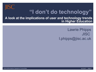 “ I don’t do technology” A look at the implications of user and technology trends in Higher Education Lawrie Phipps JISC  [email_address] 