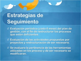 Estrategias de
Seguimiento
 Evaluación periódica (cada 6 mese) del plan de
 gestión, con el fin de restructurar los procesos
 que estén deficientes.
 Evaluación de las actividades propuestas por
 proyectos y restructuración de ser necesario.
 Se evaluara la pertinencia de las herramientas
 utilizadas en los proceso y de ser necesario se
 modificaran.
 