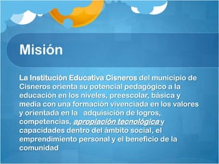 Misión
La Institución Educativa Cisneros del municipio de
Cisneros orienta su potencial pedagógico a la
educación en los niveles, preescolar, básica y
media con una formación vivenciada en los valores
y orientada en la adquisición de logros,
competencias, apropiación tecnológica y
capacidades dentro del ámbito social, el
emprendimiento personal y el beneficio de la
comunidad
 