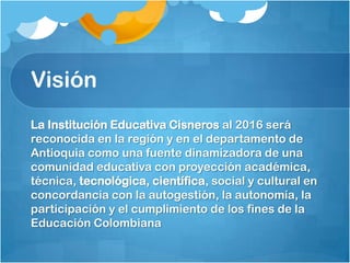 Visión
La Institución Educativa Cisneros al 2016 será
reconocida en la región y en el departamento de
Antioquia como una fuente dinamizadora de una
comunidad educativa con proyección académica,
técnica, tecnológica, científica, social y cultural en
concordancia con la autogestión, la autonomía, la
participación y el cumplimiento de los fines de la
Educación Colombiana
 