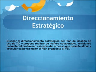 Direccionamiento
               Estratégico

Diseñar el direccionamiento estratégico del Plan de Gestión de
uso de TIC y propone realizar de manera colaborativa, revisiones
del material preliminar, así como del proceso que permite afinar y
articular cada vez mejor el Plan propuesto al PEI.
 