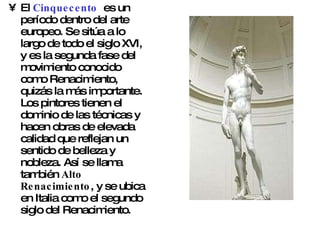 El  Cinquecento   es un período dentro del arte europeo. Se sitúa a lo largo de todo el siglo XVI, y es la segunda fase del movimiento conocido como Renacimiento, quizás la más importante. Los pintores tienen el dominio de las técnicas y hacen obras de elevada calidad que reflejan un sentido de belleza y nobleza. Así se llama también  Alto Renacimiento , y se ubica en Italia como el segundo siglo del Renacimiento. 