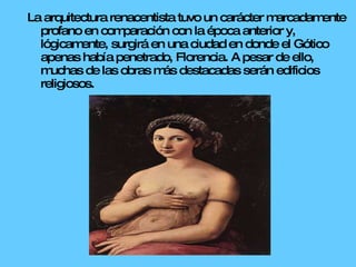 La arquitectura renacentista tuvo un carácter marcadamente profano en comparación con la época anterior y, lógicamente, surgirá en una ciudad en donde el Gótico apenas había penetrado, Florencia. A pesar de ello, muchas de las obras más destacadas serán edificios religiosos. 