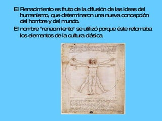 El Renacimiento es fruto de la difusión de las ideas del humanismo, que determinaron una nueva concepción del hombre y del mundo. El nombre "renacimiento" se utilizó porque éste retomaba los elementos de la cultura clásica .  