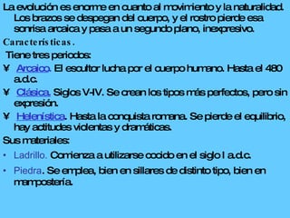 La evolución es enorme en cuanto al movimiento y la naturalidad. Los brazos se despegan del cuerpo, y el rostro pierde esa sonrisa arcaica y pasa a un segundo plano, inexpresivo.  Características. Tiene tres periodos: Arcaico .  El escultor lucha por el cuerpo humano. Hasta el 480 a.d.c. Clásica.  Siglos V-IV. Se crean los tipos más perfectos, pero sin expresión. Helenística . Hasta la conquista romana. Se pierde el equilibrio, hay actitudes violentas y dramáticas. Sus materiales: Ladrillo.  Comienza a utilizarse cocido en el siglo I a.d.c. Piedra . Se emplea, bien en sillares de distinto tipo, bien en mampostería. 