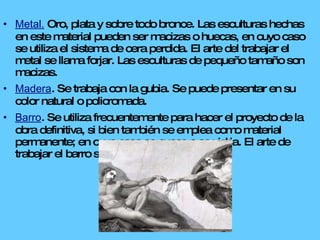 Metal.  Oro, plata y sobre todo bronce. Las esculturas hechas en este material pueden ser macizas o huecas, en cuyo caso se utiliza el sistema de cera perdida. El arte del trabajar el metal se llama forjar. Las esculturas de pequeño tamaño son macizas. Madera . Se trabaja con la gubia. Se puede presentar en su color natural o policromada. Barro . Se utiliza frecuentemente para hacer el proyecto de la obra definitiva, si bien también se emplea como material permanente; en cuyo caso se cuece o se vidria. El arte de trabajar el barro se llama modelar. 