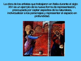 La obra de los artistas que trabajaron en Italia durante el siglo XIV es un ejemplo de la nueva forma de representación, preocupada por captar aspectos de la naturaleza, individualizar a los personajes y representar el espacio en profundidad. 