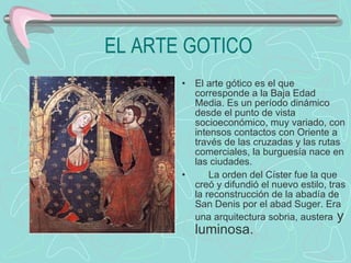 EL ARTE GOTICO El arte gótico es el que corresponde a la Baja Edad Media. Es un período dinámico desde el punto de vista socioeconómico, muy variado, con intensos contactos con Oriente a través de las cruzadas y las rutas comerciales, la burguesía nace en las ciudades.        La orden del Císter fue la que creó y difundió el nuevo estilo, tras la reconstrucción de la abadía de San Denis por el abad Suger. Era una arquitectura sobria, austera  y luminosa.  