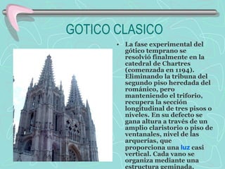 GOTICO CLASICO La fase experimental del gótico temprano se resolvió finalmente en la catedral de Chartres (comenzada en 1194). Eliminando la tribuna del segundo piso heredada del románico, pero manteniendo el triforio, recupera la sección longitudinal de tres pisos o niveles. En su defecto se gana altura a través de un amplio claristorio o piso de ventanales, nivel de las arquerías, que proporciona una  luz  casi vertical. Cada vano se organiza mediante una estructura geminada, dividido por un parteluz y decorado con motivos de tracería como tréboles, óculos o cuadrifolios. La catedral de Chartres sirvió de modelo para las siguientes catedrales góticas. 