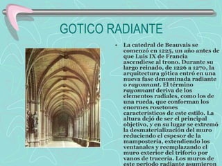 GOTICO RADIANTE  La catedral de Beauvais se comenzó en 1225, un año antes de que Luis IX de Francia ascendiese al trono. Durante su largo reinado, de 1226 a 1270, la arquitectura gótica entró en una nueva fase denominada radiante o  rayonnant.  El término  rayonnant  deriva de los elementos radiales, como los de una rueda, que conforman los enormes rosetones característicos de este estilo. La altura dejó de ser el principal objetivo, y en su lugar se extremó la desmaterialización del muro reduciendo el espesor de la mampostería, extendiendo los ventanales y reemplazando el muro exterior del triforio por vanos de tracería. Los muros de este periodo radiante asumieron el  carácter  de membranas traslúcidas. 