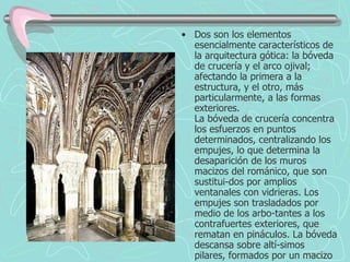 Dos son los elementos esencialmente característicos de la arquitectura gótica: la bóveda de crucería y el arco ojival; afectando la primera a la estructura, y el otro, más particularmente, a las formas exteriores. La bóveda de crucería concentra los esfuerzos en puntos determinados, centralizando los empujes, lo que determina la desaparición de los muros macizos del románico, que son sustitui-dos por amplios ventanales con vidrieras. Los empujes son trasladados por medio de los arbo-tantes a los contrafuertes exteriores, que rematan en pináculos. La bóveda descansa sobre altí-simos pilares, formados por un macizo central y columnas o baquetones adosados, a tenor de los nervios de la bóveda, verificándose la transición por un capitel, con temas vegetales, que pau-latinamente va decreciendo en importancia hasta terminar siendo una simple faja decorativa. A este concepto dinámico de la construcción, frente a la estática románica, se le añaden las for-mas agudas de los arcos, en que abren puertas y ventanas; éstas, como los rosetones, con tra-cería, formada por motivos geométricos, entre las que se colocan las vidrieras. La complicación de estas tracerías, la aparición de nuevos tipos de arcos (conopiales, escarzanos, carpaneles) y la complicación de bóvedas, que aumentan el número de nervios, con sus consiguientes conse-cuencias en las demás partes del edificio, señalan las características determinantes de las diver-sas fases en la evolución del estilo gótico. 