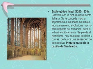 Estilo gótico lineal (1200-1330):  Coexiste con la pintura del ducento italiana. Se le concede mucha importancia a las líneas del dibujo, técnicamente no evoluciona mucho con respecto del románico, pero si lo hará estéticamente. Se pierde el hieratismo, hay muestras de dolor y curvas. Se busca una sensación de perspectiva.  Pintura mural de la capilla de San Martín. 
