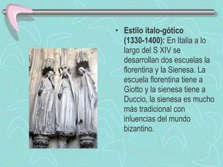 Estilo italo-gótico (1330-1400):  En Italia a lo largo del S XIV se desarrollan dos escuelas la florentina y la Sienesa. La escuela florentina tiene a Giotto y la sienesa tiene a Duccio, la sienesa es mucho más tradicional con inluencias del mundo bizantino. 
