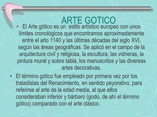 ARTE GOTICO El Arte gótico es un  estilo artístico europeo con unos límites cronológicos que encontramos aproximadamente entre el año 1140 y las últimas décadas del siglo XVI, según las áreas geográficas. Se aplicó en el campo de la arquitectura civil y religiosa, la escultura, las vidrieras, la pintura mural y sobre tabla, los manuscritos y las diversas artes decorativas. El término gótico fue empleado por primera vez por los tratadistas del Renacimiento, en sentido peyorativo, para referirse al arte de la edad media, al que ellos consideraban inferior y bárbaro (godo, de ahí el término gótico) comparado con el arte clásico. 