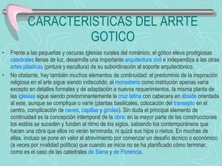 CARACTERISTICAS DEL ARRTE GOTICO Frente a las pequeñas y oscuras iglesias rurales del románico, el gótico eleva prodigiosas  catedrales  llenas de luz, desarrolla una importante  arquitectura civil  e independiza a las otras  artes plásticas  (pintura y escultura) de su subordinación al soporte arquitectónico. No obstante, hay también muchos elementos de continuidad: el predominio de la inspiración religiosa en el arte sigue siendo indiscutido, el  monasterio  como institución apenas varía excepto en detalles formales y de adaptación a nuevos requerimientos, la misma planta de las  iglesias  sigue siendo predominantemente la  cruz latina  con cabecera en  ábside  orientada al este, aunque se complique o varíe (plantas basilicales, colocación del  transepto  en el centro, complicación de  naves ,  capillas  y  girolas ). Sin duda el principal elemento de continuidad es la concepción intemporal de la  obra : en la mayor parte de las construcciones los estilos se suceden y funden al ritmo de los siglos, sabiendo los contemporáneos que hacen una obra que ellos no verán terminada, ni quizá sus hijos o nietos. En muchas de ellas, incluso se pone en valor el atrevimiento por comenzar un desafío técnico o económico (a veces por rivalidad política) que cuando se inicia no se ha planificado cómo terminar, como es el caso de las catedrales  de  Siena  y  de Florencia . 