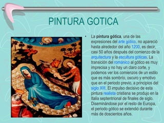 PINTURA GOTICA La  pintura gótica , una de las expresiones del  arte gótico , no apareció hasta alrededor del año  1200 , es decir, casi 50 años después del comienzo de la  arquitectura  y la  escultura góticas . La transición del  románico  al gótico es muy imprecisa y no hay un claro corte, y podemos ver los comienzos de un estilo que es más sombrío, oscuro y emotivo que en el periodo previo, a principios del  siglo XIII . El impulso decisivo de esta pintura  realista  cristiana se produjo en la Italia septentrional de finales de siglo. Diseminándose por el resto de Europa, el periodo gótico se extendió durante más de doscientos años. 