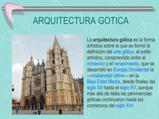 ARQUITECTURA GOTICA La  arquitectura gótica  es la forma artística sobre la que se formó la definición del  arte gótico , el estilo artístico, comprendido entre el  románico  y el  renacimiento , que se desarrolló en  Europa Occidental  la — cristiandad latina — en la  Baja Edad Media , desde finales del  siglo XII  hasta el  siglo XV , aunque más allá de Italia las pervivencias góticas continuaron hasta los comienzos del  siglo XVI . 