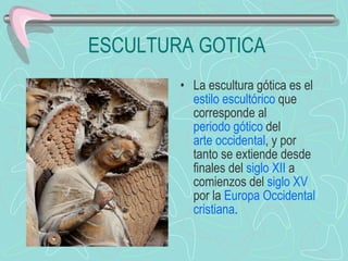 ESCULTURA GOTICA La escultura gótica es el  estilo escultórico  que corresponde al  periodo gótico  del  arte occidental , y por tanto se extiende desde finales del  siglo XII  a comienzos del  siglo XV  por la  Europa Occidental   cristiana . 