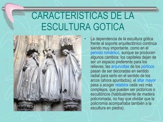 CARACTERISTICAS DE LA ESCULTURA GOTICA La dependencia de la escultura gótica frente al soporte arquitectónico continúa siendo muy importante, como en el  periodo románico , aunque se producen algunos cambios: los capiteles dejan de ser un espacio preferente para los relieves; las  arquivoltas  de los  pórticos  pasan de ser decoradas en sentido radial para serlo en el sentido de los arcos (ahora apuntados); el  altar mayor  pasa a acoger  retablos  cada vez más complejos, que pueden ser pictóricos o escultóricos (habitualmente de madera policromada, no hay que olvidar que la policromía acompañaba también a la escultura en piedra).  
